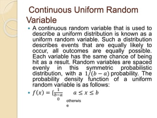 Continuous Uniform Random
Variable
 A continuous random variable that is used to
describe a uniform distribution is known as a
uniform random variable. Such a distribution
describes events that are equally likely to
occur, all outcomes are equally possible.
Each variable has the same chance of being
hit as a result. Random variables are spaced
evenly in this symmetric probabilistic
distribution, with a 1/(𝑏 − 𝑎) probability. The
probability density function of a uniform
random variable is as follows:
 𝑓 𝑥 = {
1
𝑏−𝑎
0
𝑎 ≤ 𝑥 ≤ 𝑏
otherwis
e
 