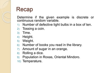Recap
Determine if the given example is discrete or
continuous random variable.
1) Number of defective light bulbs in a box of ten.
2) Tossing a coin.
3) Time.
4) Height.
5) Weight.
6) Number of books you read in the library.
7) Amount of sugar in an orange.
8) Rolling a dice.
9) Population in Roxas, Oriental Mindoro.
10) Temperature.
 