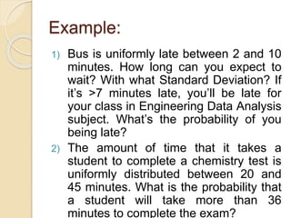 Example:
1) Bus is uniformly late between 2 and 10
minutes. How long can you expect to
wait? With what Standard Deviation? If
it’s >7 minutes late, you’ll be late for
your class in Engineering Data Analysis
subject. What’s the probability of you
being late?
2) The amount of time that it takes a
student to complete a chemistry test is
uniformly distributed between 20 and
45 minutes. What is the probability that
a student will take more than 36
minutes to complete the exam?
 