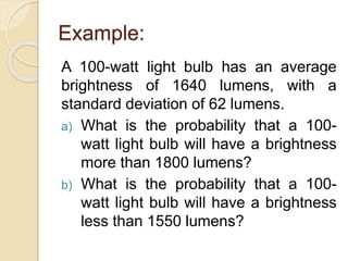 Example:
A 100-watt light bulb has an average
brightness of 1640 lumens, with a
standard deviation of 62 lumens.
a) What is the probability that a 100-
watt light bulb will have a brightness
more than 1800 lumens?
b) What is the probability that a 100-
watt light bulb will have a brightness
less than 1550 lumens?
 