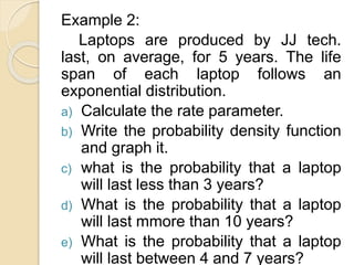 Example 2:
Laptops are produced by JJ tech.
last, on average, for 5 years. The life
span of each laptop follows an
exponential distribution.
a) Calculate the rate parameter.
b) Write the probability density function
and graph it.
c) what is the probability that a laptop
will last less than 3 years?
d) What is the probability that a laptop
will last mmore than 10 years?
e) What is the probability that a laptop
will last between 4 and 7 years?
 