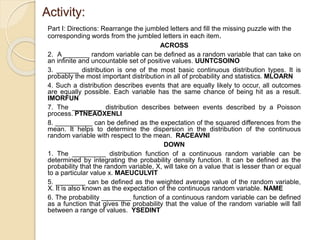 Activity:
Part I: Directions: Rearrange the jumbled letters and fill the missing puzzle with the
corresponding words from the jumbled letters in each item.
ACROSS
2. A _______ random variable can be defined as a random variable that can take on
an infinite and uncountable set of positive values. UUNTCSOINO
3. ______ distribution is one of the most basic continuous distribution types. It is
probably the most important distribution in all of probability and statistics. MLOARN
4. Such a distribution describes events that are equally likely to occur, all outcomes
are equally possible. Each variable has the same chance of being hit as a result.
IMORFUN
7. The ________ distribution describes between events described by a Poisson
process. PTNEAOXENLI
8. __________ can be defined as the expectation of the squared differences from the
mean. It helps to determine the dispersion in the distribution of the continuous
random variable with respect to the mean. RACEAVNI
DOWN
1. The _________ distribution function of a continuous random variable can be
determined by integrating the probability density function. It can be defined as the
probability that the random variable, X, will take on a value that is lesser than or equal
to a particular value x. MAEUCULVIT
5. ________ can be defined as the weighted average value of the random variable,
X. It is also known as the expectation of the continuous random variable. NAME
6. The probability ________ function of a continuous random variable can be defined
as a function that gives the probability that the value of the random variable will fall
between a range of values. YSEDINT
 