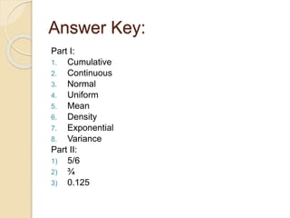 Answer Key:
Part I:
1. Cumulative
2. Continuous
3. Normal
4. Uniform
5. Mean
6. Density
7. Exponential
8. Variance
Part II:
1) 5/6
2) ¾
3) 0.125
 