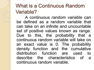 What is a Continuous Random
Variable?
A continuous random variable can
be defined as a random variable that
can take on an infinite and uncountable
set of positive values known as range.
Due to this, the probability that a
continuous random variable will take on
an exact value is 0. The probability
density function and the cumulative
distribution function are used to
describe the characteristics of a
continuous random variable.
 
