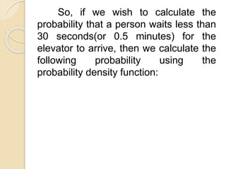 So, if we wish to calculate the
probability that a person waits less than
30 seconds(or 0.5 minutes) for the
elevator to arrive, then we calculate the
following probability using the
probability density function:
 