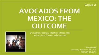 AVOCADOS FROM
MEXICO: THE
OUTCOME
By: Nathan Forshaw, Matthew Miklas, Alex
Winter, Levi Warren, Isela Sanchez
Perry Drake
University of Missouri-St. Louis
February 28, 2017
Group 2
 