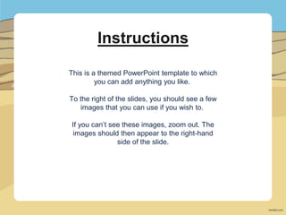 Instructions
This is a themed PowerPoint template to which
you can add anything you like.
To the right of the slides, you should see a few
images that you can use if you wish to.
If you can’t see these images, zoom out. The
images should then appear to the right-hand
side of the slide.
 