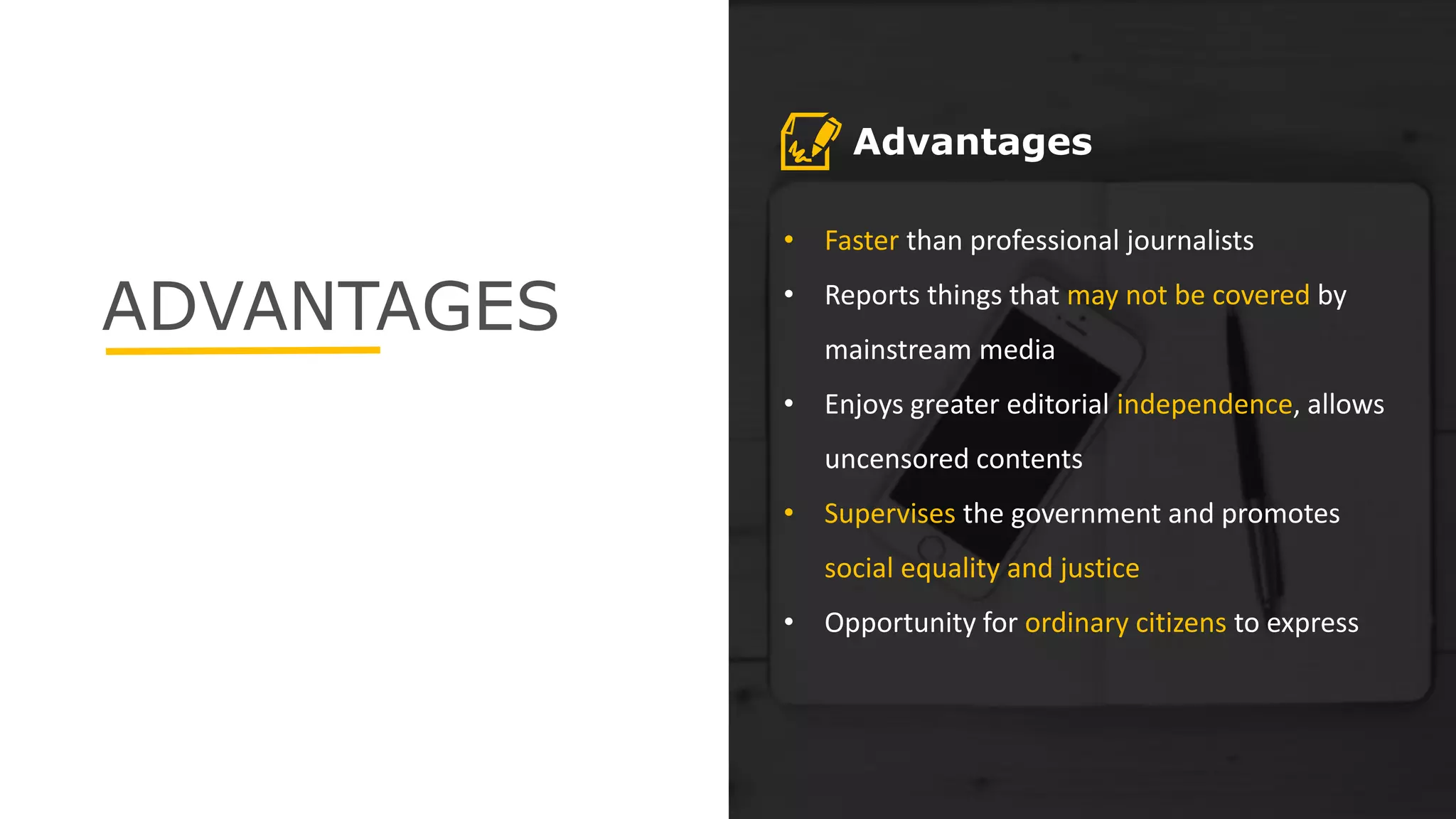 ADVANTAGES
• Faster than professional journalists
• Reports things that may not be covered by
mainstream media
• Enjoys greater editorial independence, allows
uncensored contents
• Supervises the government and promotes
social equality and justice
• Opportunity for ordinary citizens to express
Advantages
 