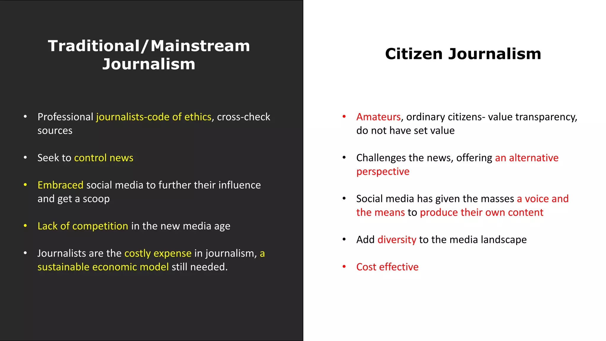 Traditional/Mainstream
Journalism
Citizen Journalism
• Professional journalists-code of ethics, cross-check
sources
• Seek to control news
• Embraced social media to further their influence
and get a scoop
• Lack of competition in the new media age
• Journalists are the costly expense in journalism, a
sustainable economic model still needed.
• Amateurs, ordinary citizens- value transparency,
do not have set value
• Challenges the news, offering an alternative
perspective
• Social media has given the masses a voice and
the means to produce their own content
• Add diversity to the media landscape
• Cost effective
 