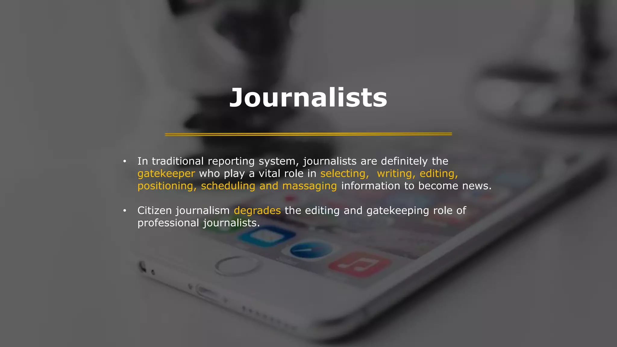 Journalists
• In traditional reporting system, journalists are definitely the
gatekeeper who play a vital role in selecting, writing, editing,
positioning, scheduling and massaging information to become news.
• Citizen journalism degrades the editing and gatekeeping role of
professional journalists.
 