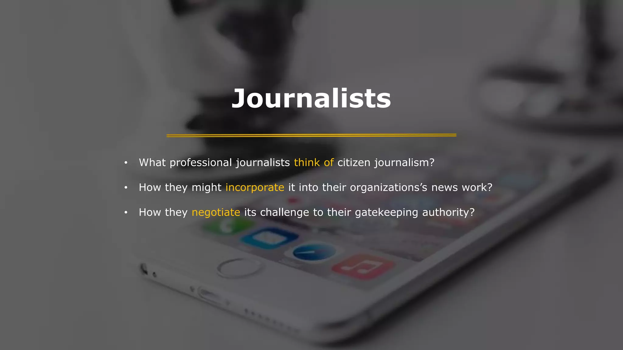 Journalists
• What professional journalists think of citizen journalism?
• How they might incorporate it into their organizations’s news work?
• How they negotiate its challenge to their gatekeeping authority?
 