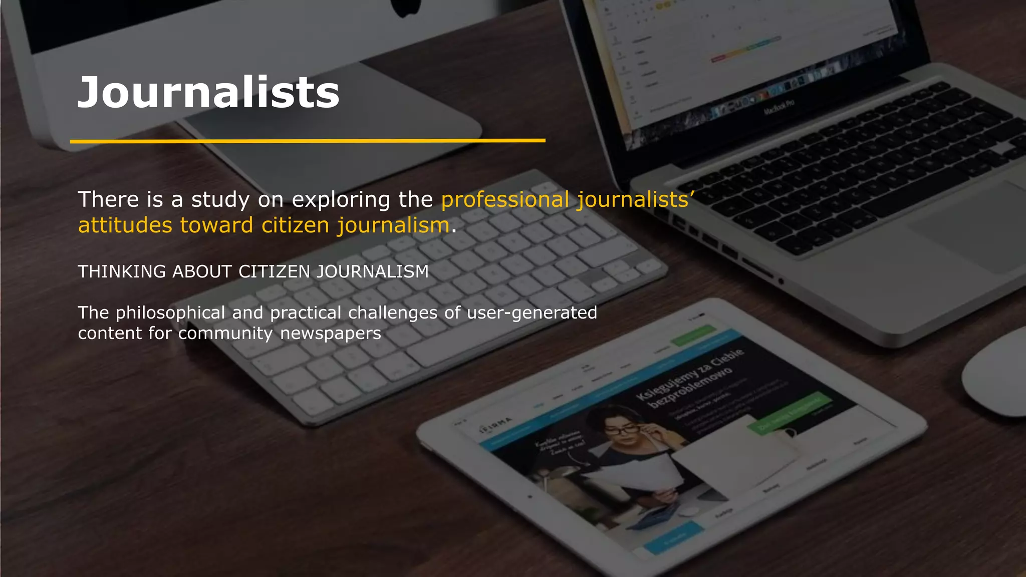Journalists
There is a study on exploring the professional journalists’
attitudes toward citizen journalism.
THINKING ABOUT CITIZEN JOURNALISM
The philosophical and practical challenges of user-generated
content for community newspapers
 
