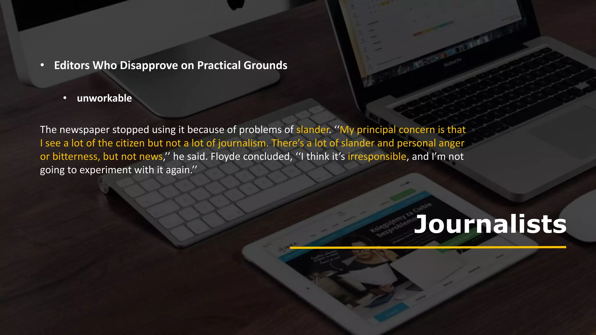 Journalists
• Editors Who Disapprove on Practical Grounds
The newspaper stopped using it because of problems of slander. ‘‘My principal concern is that
I see a lot of the citizen but not a lot of journalism. There’s a lot of slander and personal anger
or bitterness, but not news,’’ he said. Floyde concluded, ‘‘I think it’s irresponsible, and I’m not
going to experiment with it again.’’
• unworkable
 