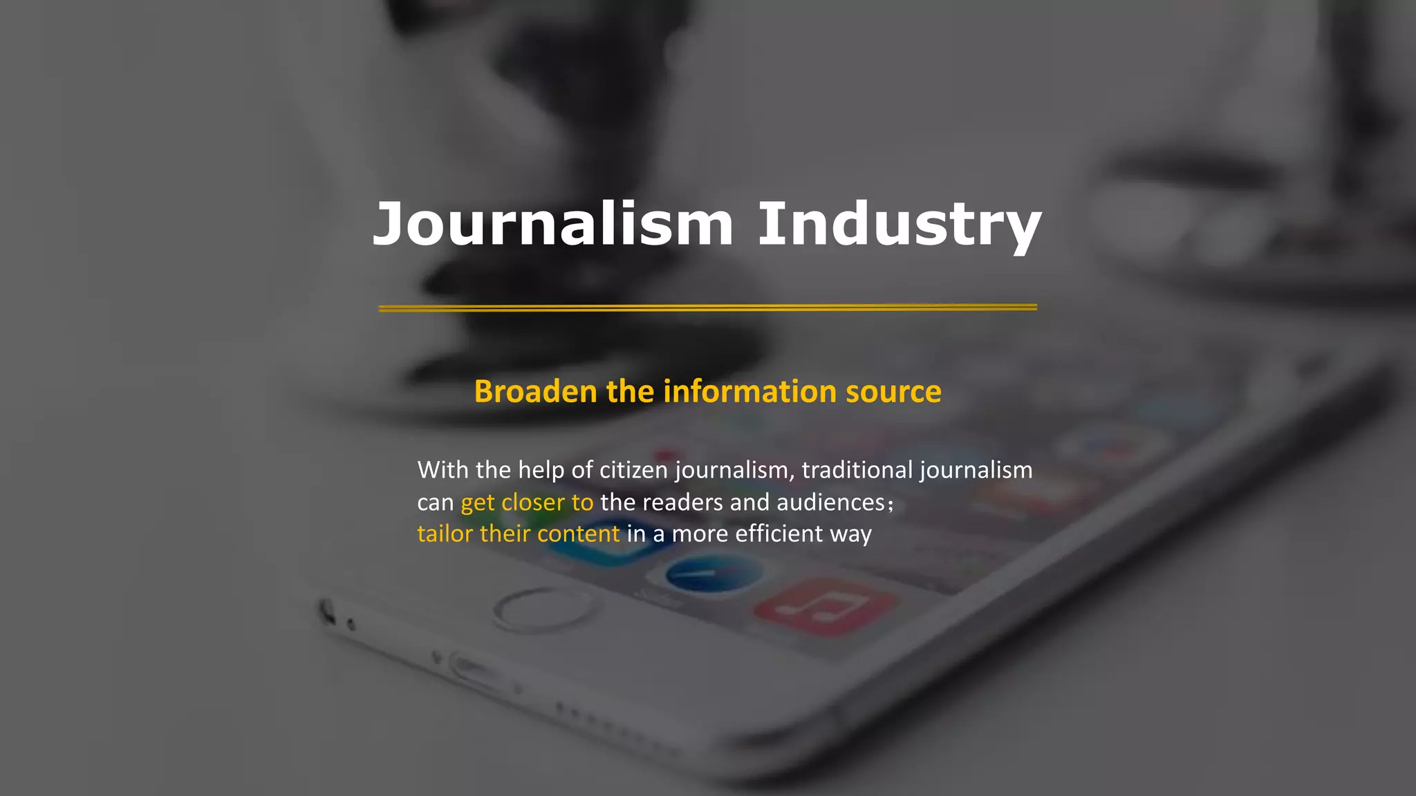 Journalism Industry
Broaden the information source
With the help of citizen journalism, traditional journalism
can get closer to the readers and audiences；
tailor their content in a more efficient way
 
