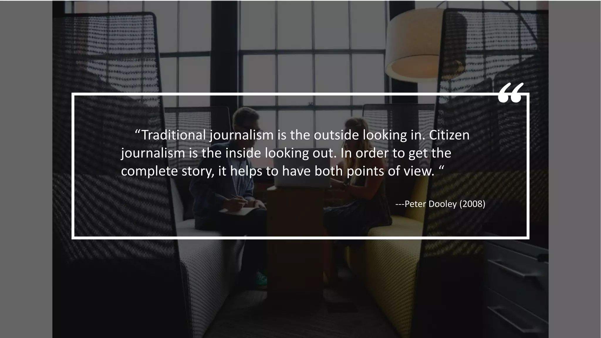 ““Traditional journalism is the outside looking in. Citizen
journalism is the inside looking out. In order to get the
complete story, it helps to have both points of view. “
---Peter Dooley (2008)
 