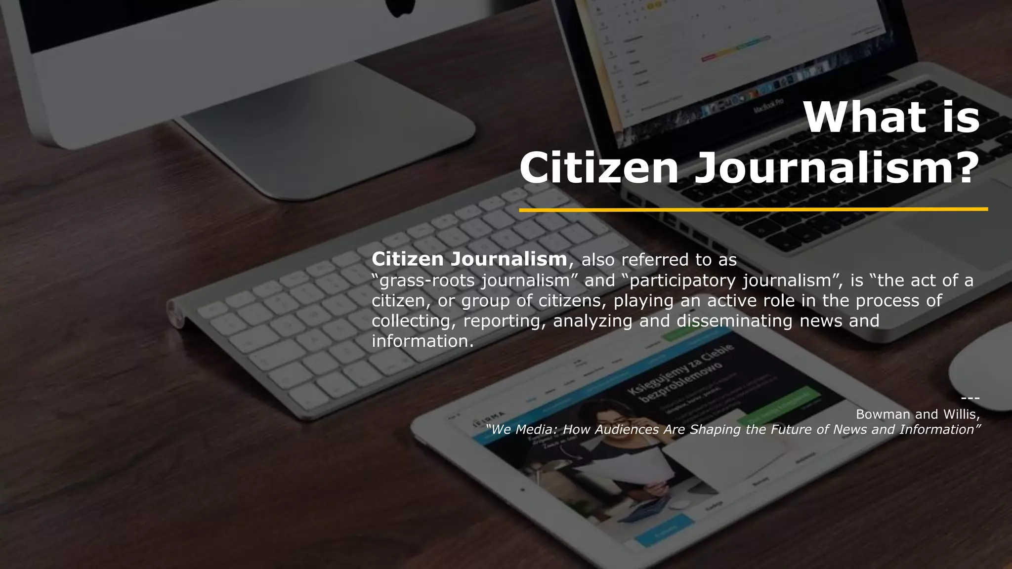 What is
Citizen Journalism?
Citizen Journalism, also referred to as
“grass-roots journalism” and “participatory journalism”, is “the act of a
citizen, or group of citizens, playing an active role in the process of
collecting, reporting, analyzing and disseminating news and
information.
---
Bowman and Willis,
“We Media: How Audiences Are Shaping the Future of News and Information”
 