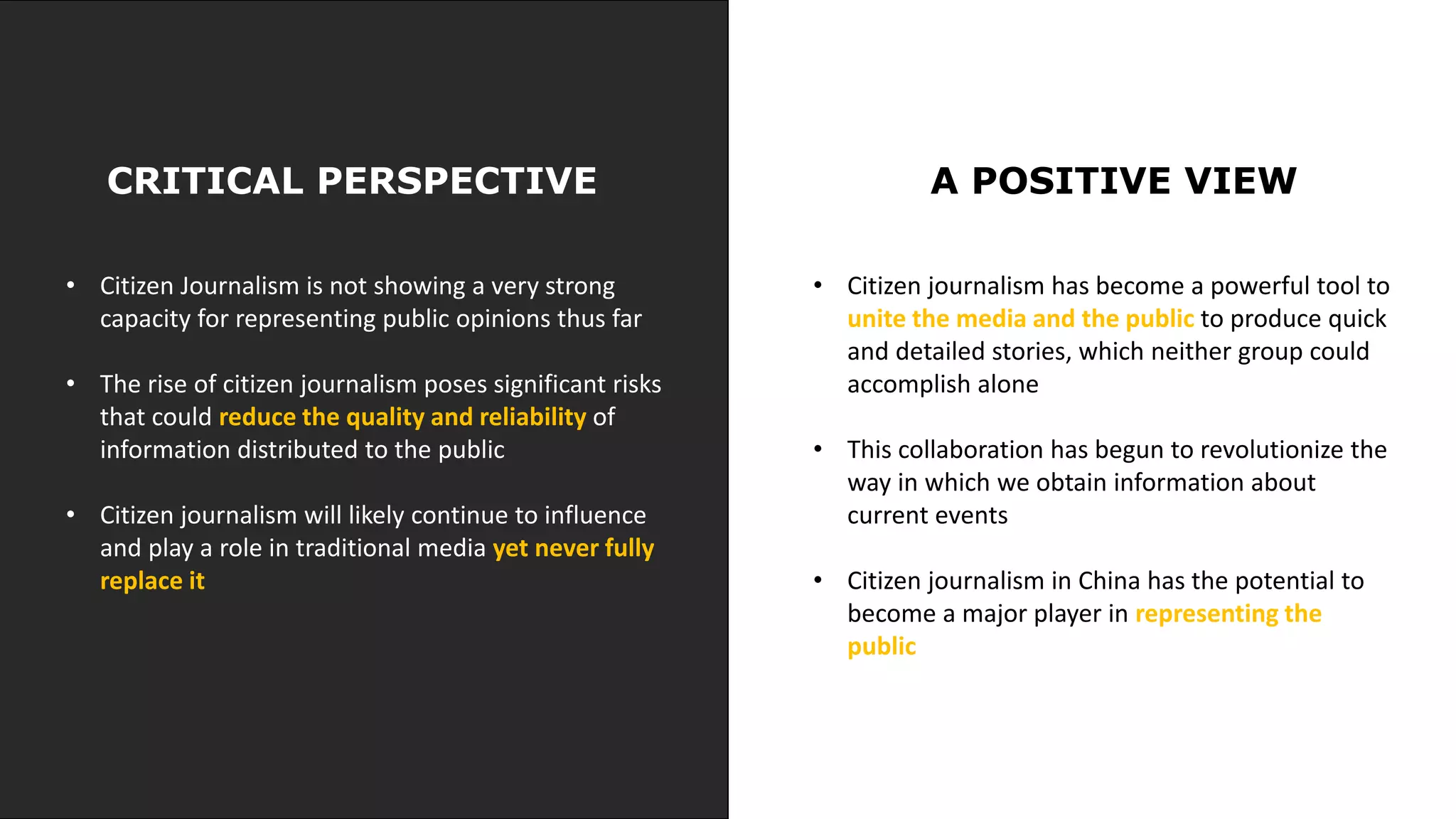 CRITICAL PERSPECTIVE A POSITIVE VIEW
• Citizen Journalism is not showing a very strong
capacity for representing public opinions thus far
• The rise of citizen journalism poses significant risks
that could reduce the quality and reliability of
information distributed to the public
• Citizen journalism will likely continue to influence
and play a role in traditional media yet never fully
replace it
• Citizen journalism has become a powerful tool to
unite the media and the public to produce quick
and detailed stories, which neither group could
accomplish alone
• This collaboration has begun to revolutionize the
way in which we obtain information about
current events
• Citizen journalism in China has the potential to
become a major player in representing the
public
 