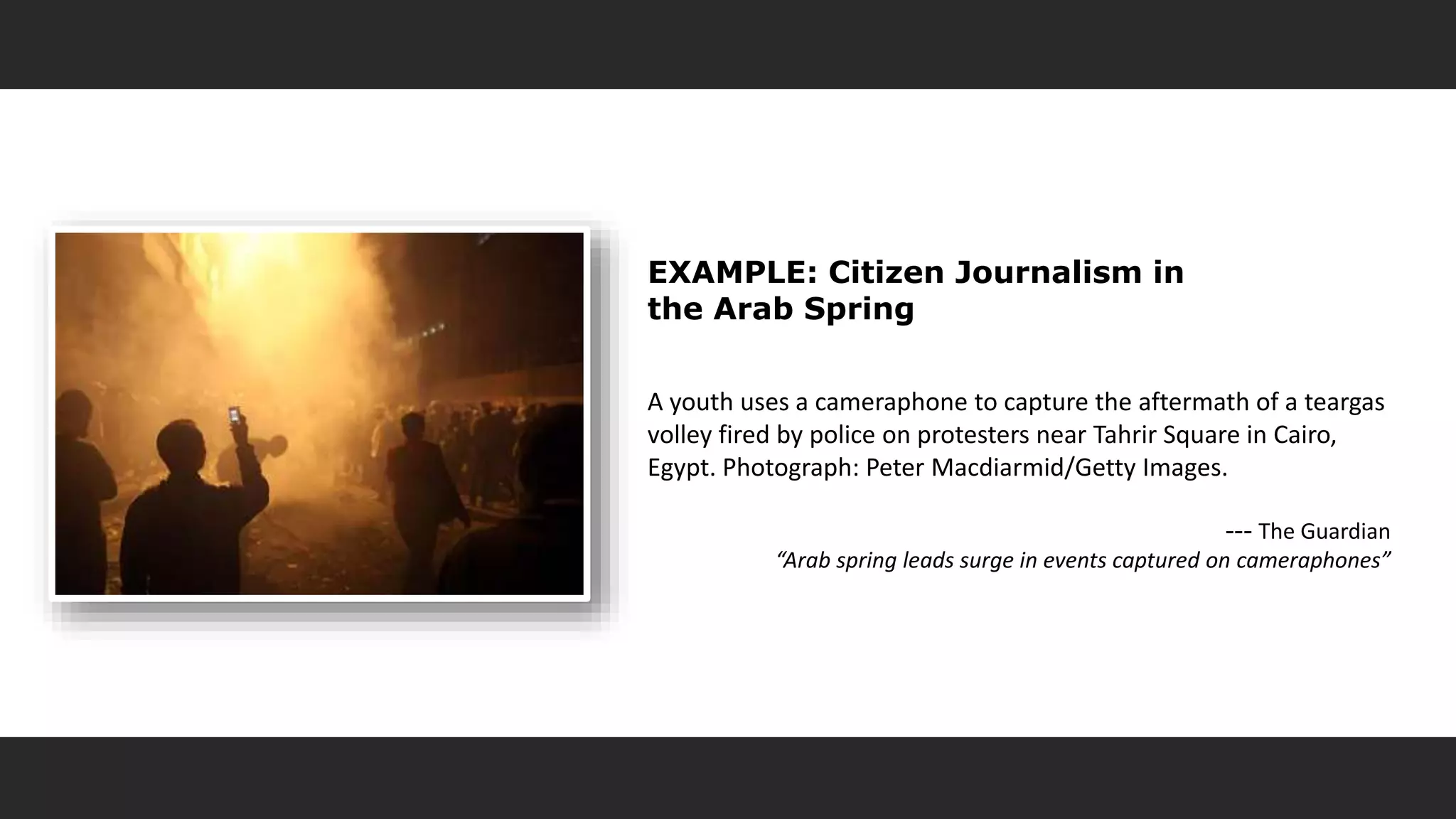 EXAMPLE: Citizen Journalism in
the Arab Spring
A youth uses a cameraphone to capture the aftermath of a teargas
volley fired by police on protesters near Tahrir Square in Cairo,
Egypt. Photograph: Peter Macdiarmid/Getty Images.
--- The Guardian
“Arab spring leads surge in events captured on cameraphones”
 