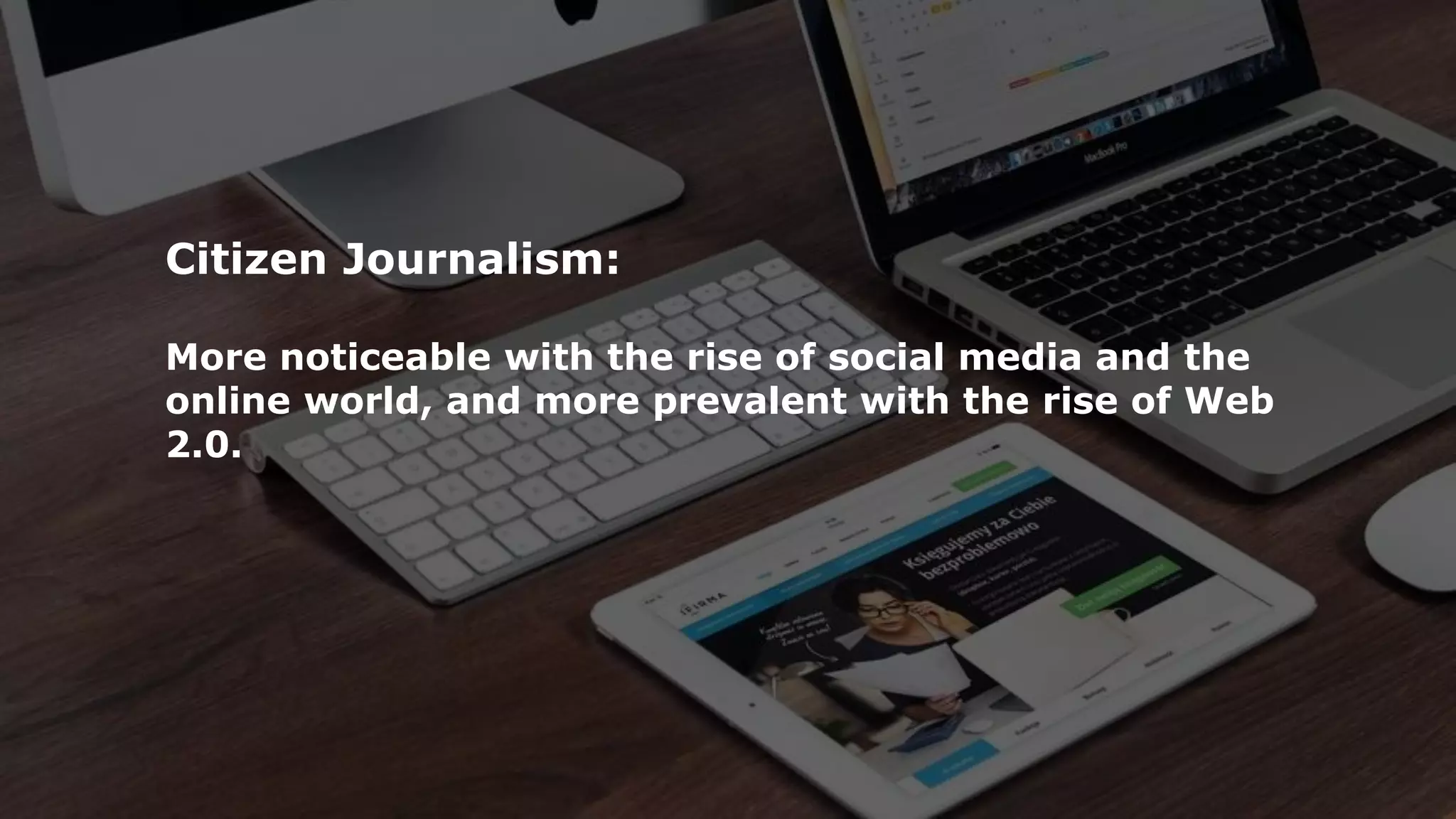 Citizen Journalism:
More noticeable with the rise of social media and the
online world, and more prevalent with the rise of Web
2.0.
 