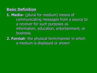 Basic Definition 1. Media-  (plural for medium) means of  communicating messages from a source to  a receiver for such purposes as  information, education, entertainment, or  business. 2. Format-  the physical form/manner in which  a medium is displayed or shown 