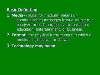 Basic Definition 1. Media-  (plural for medium) means of  communicating messages from a source to a  receiver for such purposes as information,  education, entertainment, or business. 2. Format-  the physical form/manner in which a  medium is displayed or shown. 3. Technology may mean   