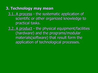 3. Technology may mean   3.1. A process  - the systematic application of  scientific or other organized knowledge to  practical tasks. 3.2. A product  - the physical equipment/facilities  (hardware) and the programs/modular  materials(software) that result form the  application of technological processes. 