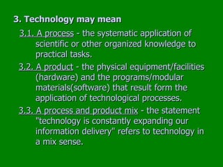 3. Technology may mean   3.1. A process  - the systematic application of  scientific or other organized knowledge to  practical tasks. 3.2. A product  - the physical equipment/facilities  (hardware) and the programs/modular  materials(software) that result form the  application of technological processes. 3.3. A process and product mix  - the statement  "technology is constantly expanding our  information delivery" refers to technology in  a mix sense. 