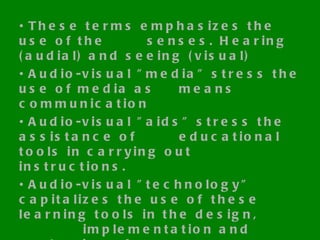 These terms emphasizes the use of the  senses. Hearing (audial) and seeing (visual) Audio-visual "media" stress the use of media as  means communication Audio-visual "aids" stress the assistance of  educational tools in carrying out instructions. Audio-visual "technology" capitalizes the use of  these learning tools in the design,  implementation and evaluation of  instructional activities. 