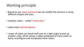 Working principle
• Based on our input command we can modify the stucture in many
different shapes and sizes.
• modular cubes -- called "molecubes."
• cubes have electromagnets .
• tower of cubes can bend itself over at a right angle to pick up
another cube, which allows a robot composed of many cubes to
bend, reconfigure and manipulate other cubes.
 