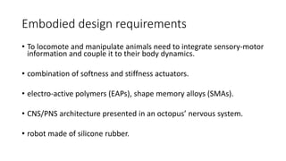 Embodied design requirements
• To locomote and manipulate animals need to integrate sensory-motor
information and couple it to their body dynamics.
• combination of softness and stiffness actuators.
• electro-active polymers (EAPs), shape memory alloys (SMAs).
• CNS/PNS architecture presented in an octopus’ nervous system.
• robot made of silicone rubber.
 