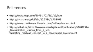 References
• https://www.mdpi.com/2075-1702/5/2/12/htm
• https://arc.aiaa.org/doi/abs/10.2514/1.A33409
• https://www.creativemachineslab.com/self-replication.html
• https://scihub.se/https://www.researchgate.net/publication/324022524
_Bioinspiration_lessons_from_a_self-
replicating_machine_concept_in_a_constrained_environment
 