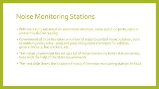Noise Monitoring Stations
• With increasing urbanization and industrialization, noise pollution particularly in
ambient is also increasing.
• Government of India has taken a number of steps to control noise pollution, such
as notifying noise rules- 2009 and prescribing noise standards for vehicles,
generators sets, fire crackers, etc.
• The Indian government has set up a lot of noise monitoring tower stations across
India with the help of the State Governments.
• The next slide shows the location of most of the noise monitoring stations in India.
 