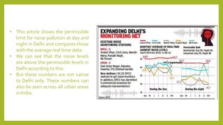 • This article shows the permissible
limit for noise pollution at day and
night in Delhi and compares those
with the average real time data.
• We can see that the noise levels
are above the permissible levels in
Delhi according to this.
• But these numbers are not native
to Delhi only. These numbers can
also be seen across all urban areas
in India.
 