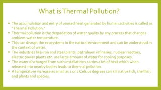 ▪ The accumulation and entry of unused heat generated by human activities is called as
“Thermal Pollution.”
▪ Thermal pollution is the degradation of water quality by any process that changes
ambient water temperature.
▪ This can disrupt the ecosystems in the natural environment and can be understood in
the context of water.
▪ The industries like iron and steel plants, petroleum refineries, nuclear reactors,
electric power plants etc. use large amount of water for cooling purposes.
▪ The water discharged from such installations carries a lot of heat which when
released into nearby bodies leads to thermal pollution.
▪ A temperature increase as small as 1 or 2 Celsius degrees can kill native fish, shellfish,
and plants and species.
What isThermal Pollution?
 