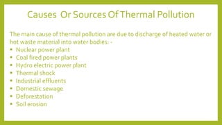The main cause of thermal pollution are due to discharge of heated water or
hot waste material into water bodies: -
▪ Nuclear power plant
▪ Coal fired power plants
▪ Hydro electric power plant
▪ Thermal shock
▪ Industrial effluents
▪ Domestic sewage
▪ Deforestation
▪ Soil erosion
Causes Or Sources OfThermal Pollution
 
