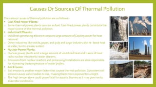 The various causes of thermal pollution are as follows: -
▪ Coal-fired Power Plants:
o Some thermal power plants use coal as fuel. Coal-fired power plants constitute the
major source of the thermal pollution.
▪ Industrial Effluents:
o Industries generating electricity require large amount of Cooling water for heat
removal.
o Other industries like textile, paper, and pulp and sugar industry also re- lease heat
in water, but to a lesser extent.
▪ Nuclear Power Plants:
o Nuclear power plants emit a large amount of unutilized heat and traces of toxic
radio nuclear into nearby water streams.
o Emissions from nuclear reactors and processing installations are also responsible
for increasing the temperature of water bodies.
▪ Soil Erosion:
o Soil erosion is another major factor that causes thermal pollution.Consistent soil
erosion causes water bodies to rise, making them more exposed to sunlight.
o The high temperature could prove fatal for aquatic biomes as it may give rise to
anaerobic conditions.
Causes Or Sources OfThermal Pollution
 