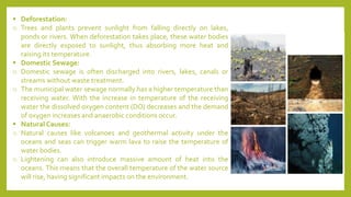 ▪ Deforestation:
o Trees and plants prevent sunlight from falling directly on lakes,
ponds or rivers. When deforestation takes place, these water bodies
are directly exposed to sunlight, thus absorbing more heat and
raising its temperature.
▪ Domestic Sewage:
o Domestic sewage is often discharged into rivers, lakes, canals or
streams without waste treatment.
o The municipal water sewage normally has a higher temperature than
receiving water. With the increase in temperature of the receiving
water the dissolved oxygen content (DO) decreases and the demand
of oxygen increases and anaerobic conditions occur.
▪ Natural Causes:
o Natural causes like volcanoes and geothermal activity under the
oceans and seas can trigger warm lava to raise the temperature of
water bodies.
o Lightening can also introduce massive amount of heat into the
oceans. This means that the overall temperature of the water source
will rise, having significant impacts on the environment.
 