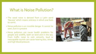 What is Noise Pollution?
• The word noise is derived from a Latin word
‘Nausea’ which means sickness in which one feels
to vomit.
• Noise pollution is an invisible danger. It cannot be
seen, but it is present
• Noise pollution can cause health problems for
people and wildlife, both on land and in the sea.
From traffic noise to rock concerts, loud or
inescapable sounds can cause hearing loss, stress,
and high blood pressure.
 