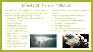 The effects of thermal pollution on ecosystems,
however, greatly outweigh the benefits that
industries have by participating in the act.
▪ Decrease in DO (Dissolved Oxygen) Levels
▪ Increase inToxins
▪ Biological Activity
▪ Reproduction Capacity
▪ Metabolic rate changes
▪ Vulnerability to diseases
▪ Algal bloom
▪ DO demand is increased
▪ Longevity is shortened
▪ BOD increases
▪ Mortality rate increases
▪ Marin biota affected
Water quality Environmental effects of
heated
water into aquatic system depend on:
▪ Temperature difference
▪ Areas of receiving water or stream
▪ Quality of receiving water
▪ Rate of discharge
▪ Rate of heat and dissipation of heat
▪ Presence of down stream users
Effects OfThermal Pollution
 