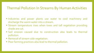 ▪ Industries and power plants use water to cool machinery and
discharge the warm water into a stream.
▪ Stream temperature rises when trees and tall vegetation providing
shade are cut.
▪ Soil erosion caused due to construction also leads to thermal
pollution.
▪ Removal of stream side vegetation.
▪ Poor farming practices also lead to thermal pollution.
Thermal Pollution In Streams By Human Activities
 