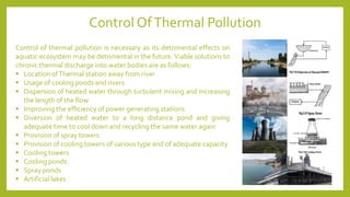 Control of thermal pollution is necessary as its detrimental effects on
aquatic ecosystem may be detrimental in the future. Viable solutions to
chronic thermal discharge into water bodies are as follows:
▪ Location ofThermal station away from river
▪ Usage of cooling ponds and rivers
▪ Dispersion of heated water through turbulent mixing and increasing
the length of the flow
▪ Improving the efficiency of power generating stations
▪ Diversion of heated water to a long distance pond and giving
adequate time to cool down and recycling the same water again
▪ Provision of spray towers
▪ Provision of cooling towers of various type and of adequate capacity
▪ Cooling towers
▪ Cooling ponds
▪ Spray ponds
▪ Artificial lakes
Control OfThermal Pollution
 