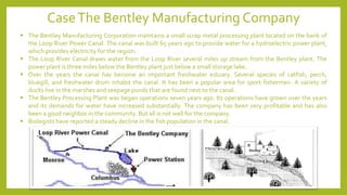 ▪ The Bentley Manufacturing Corporation maintains a small scrap metal processing plant located on the bank of
the Loop River Power Canal. The canal was built 65 years ago to provide water for a hydroelectric power plant,
which provides electricity for the region.
▪ The Loop River Canal draws water from the Loop River several miles up stream from the Bentley plant. The
power plant is three miles below the Bentley plant just below a small storage lake.
▪ Over the years the canal has become an important freshwater estuary. Several species of catfish, perch,
bluegill, and freshwater drum inhabit the canal. It has been a popular area for sport fishermen. A variety of
ducks live in the marshes and seepage ponds that are found next to the canal.
▪ The Bentley Processing Plant was began operations seven years ago. Its operations have grown over the years
and its demands for water have increased substantially. The company has been very profitable and has also
been a good neighbor in the community. But all is not well for the company.
▪ Biologists have reported a steady decline in the fish population in the canal.
CaseThe Bentley Manufacturing Company
 