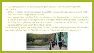 ▪ Many observers have blamed the discharge of hot water from the Bentley plant for
the problem.
▪ Bentley is equally concerned because it would like to expand its operations, but will not be
able to do so until the problem is resolved.
▪ Many people have maintained that the demise of the fish population in the Loop Canal is
the result of Bentley's thermal pollution of the water. Bentley's management feels that the
declining fish populations are due to increased concentrations of fertilizers and other
agricultural chemicals, which drain into the canal.
Because Bentley would like to expand its facilities to meet increasing business and it faces a
potential challenge from the State Department of Fisheries as well as the community.
 