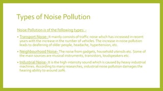 Types of Noise Pollution
Noise Pollution is of the following types: -
• Transport Noise- It mainly consists of traffic noise which has increased in recent
years with the increase in the number of vehicles.The increase in noise pollution
leads to deafening of older people, headache, hypertension, etc.
• Neighbourhood Noise- The noise from gadgets, household utensils etc. Some of
the main sources are musical instruments, transistors, loudspeakers etc.
• Industrial Noise- It is the high-intensity sound which is caused by heavy industrial
machines. According to many researches, industrial noise pollution damages the
hearing ability to around 20%.
 