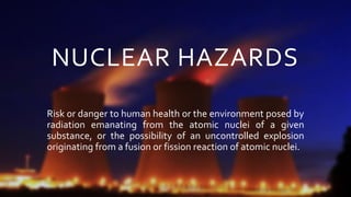 NUCLEAR HAZARDS
Risk or danger to human health or the environment posed by
radiation emanating from the atomic nuclei of a given
substance, or the possibility of an uncontrolled explosion
originating from a fusion or fission reaction of atomic nuclei.
 