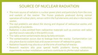 SOURCE OF NUCLEAR RADIATION
• The main source of radiation is nuclear power plant and particularly from the core
and coolant of the reactor. The fission products produced during normal
operation of nuclear plant, remain within the fuel elements and also in the nuclear
wastes.
• The real problems are about the storing and disposal of radioactive wastes and
possibility of accidents.
• Radiation is also emitted from radioactive materials such as uranium and radon
gas that occurs naturally in the earth’s crust.
• The radio-active contaminants decay by beta emission.
• The contamination occurs due to leakage from the reactor. Contamination can
also place due to coolant leak and causes emission of radioactive gases.
• Radiation hazards may also occur at the time of overhaul of reactor.
• Research reactors also pose special health problems during conducting
experiments nuclear installations and tests contribute to 4% the total radiation.
 