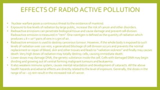 EFFECTS OF RADIO ACTIVE POLLUTION
• Nuclear warfare poses a continuous threat to the existence of mankind.
• Exposure to low levels of radiation by large public, increase the risk of cancer and other disorders.
• Radioactive emissions can penetrate biological tissue and cause damage and prevent cell division.
Radioactive emission is measured in “rem”. One roentgen is defined as the quantity of radiation which
produces 1.6 × 1012 pairs of ions in 1 gm of air.
• Radioactive emission is used to destroy cancerous tumour. However, if the whole body is exposed to such
levels of radiation over 100 rem, a generalized blockage of cell division occurs and prevents the normal
replacement or repair of blood, skin and other tissues and leads to “radiation sickness” and finally may causes
death.Very high doses of radiation may totally destroy cells, causing immediate death.
• Lower doses may damage DNA, the genetic substance inside the cell. Cells with damaged DNA may begin
dividing and growing out of central forming malignant tumours and leukaemia.
• It also weakens immune system, causes mental retardation and development of cataracts. All the above
health hazards and adverse effects are directly related to the level of exposure. Generally, the doses in the
range of 10 – 15 rem result in the increased risk of cancer.
 