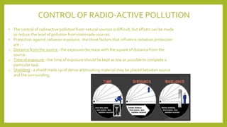 CONTROL OF RADIO-ACTIVE POLLUTION
• The control of radioactive pollution from natural sources is difficult, but efforts can be made
to reduce the level of pollution from manmade sources.
• Protection against radiation exposure : the three factors that influence radiation protection
are : -
o Distance from the source - the exposure decrease with the square of distance from the
source.
o Time of exposure - the time of exposure should be kept as low as possible to complete a
particular task.
o Shielding - a shield made up of dense attenuating material may be placed between source
and the surrounding.
 