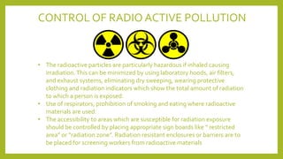 CONTROL OF RADIO ACTIVE POLLUTION
• The radioactive particles are particularly hazardous if inhaled causing
irradiation.This can be minimized by using laboratory hoods, air filters,
and exhaust systems, eliminating dry sweeping, wearing protective
clothing and radiation indicators which show the total amount of radiation
to which a person is exposed.
• Use of respirators, prohibition of smoking and eating where radioactive
materials are used.
• The accessibility to areas which are susceptible for radiation exposure
should be controlled by placing appropriate sign boards like “ restricted
area” or “radiation zone”. Radiation resistant enclosures or barriers are to
be placed for screening workers from radioactive materials
 
