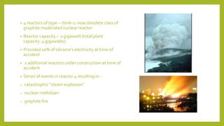 • 4 reactors of type – rbmk-1: now obsolete class of
graphite moderated nuclear reactor
• Reactor capacity – 1 gigawatt (total plant
capacity: 4 gigawatts)
• Provided 10% of Ukraine’s electricity at time of
accident
• 2 additional reactors under construction at time of
accident
• Series of events in reactor 4 resulting in: -
o catastrophic “steam explosion”
o nuclear meltdown
o graphite fire
 